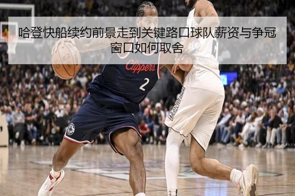 哈登快船续约前景走到关键路口球队薪资与争冠窗口如何取舍